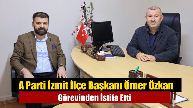 A Parti İzmit İlçe Başkanı Ömer Özkan Görevinden İstifa Etti