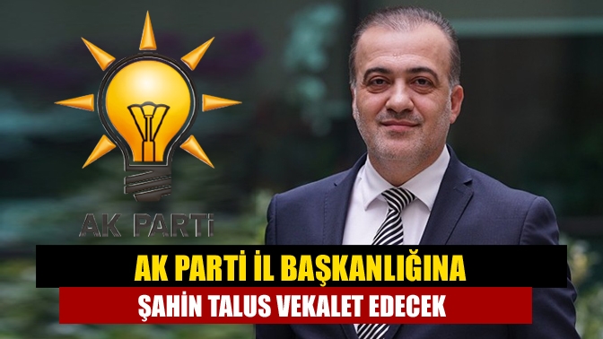 AK Parti İl Başkanlığına Şahin Talus vekalet edecek