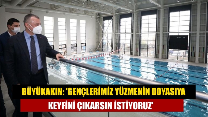 Büyükakın: Gençlerimiz yüzmenin doyasıya keyfini çıkarsın istiyoruz