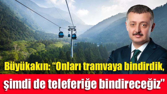 Büyükakın: “Onları tramvaya bindirdik, şimdi de teleferiğe bindireceğiz”