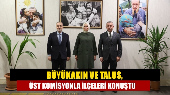 Büyükakın ve Talus, üst komisyonla ilçeleri konuştu