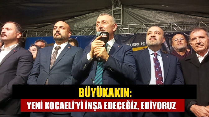 Büyükakın: Yeni Kocaeli’yi inşa edeceğiz, ediyoruz