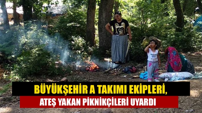 Büyükşehir A Takımı ekipleri, ateş yakan piknikçileri uyardı