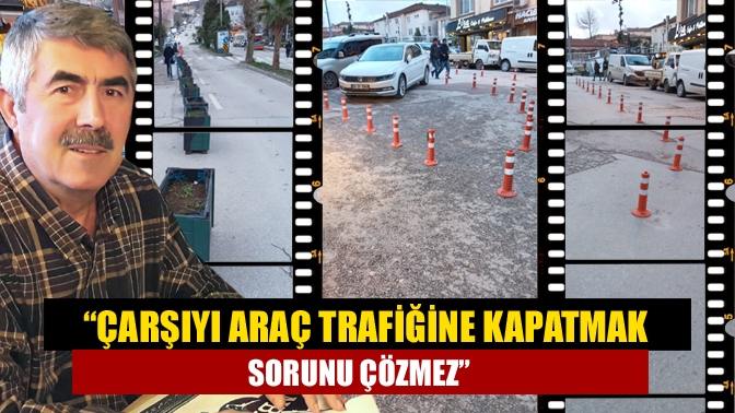 “Çarşıyı araç trafiğine kapatmak sorunu çözmez”