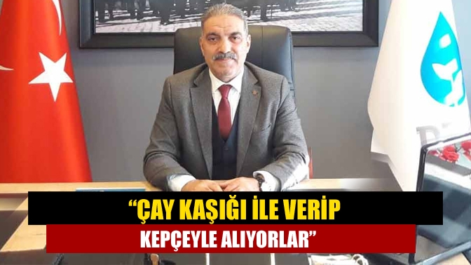 “Çay kaşığı ile verip kepçeyle alıyorlar”