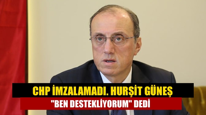 CHP imzalamadı. Hurşit Güneş Ben destekliyorum dedi