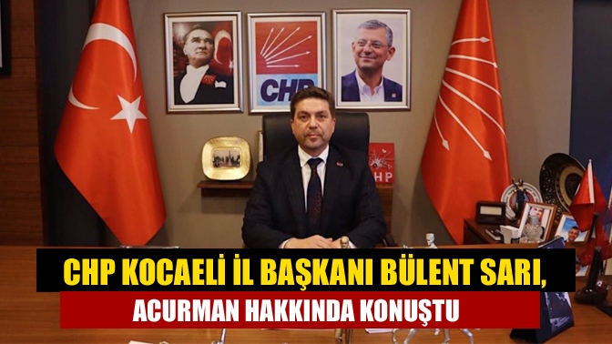 CHP Kocaeli İl Başkanı Bülent Sarı, Acurman hakkında konuştu