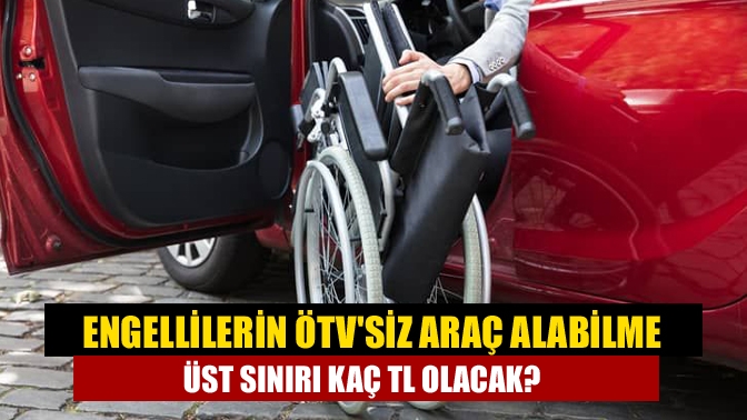 Engellilerin ÖTVsiz araç alabilme üst sınırı kaç TL olacak?