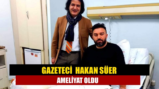 Gazeteci Hakan Süer ameliyat oldu