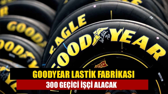 Goodyear lastik fabrikası 300 geçici işçi alacak