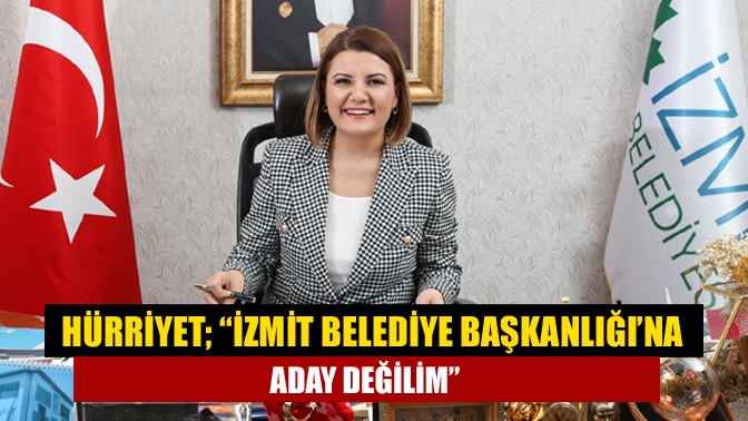 Hürriyet; “İzmit Belediye Başkanlığı’na aday değilim”