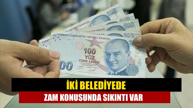 İki belediyede zam konusunda sıkıntı var