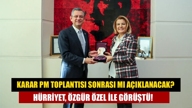 Karar PM toplantısı sonrası mı açıklanacak? Hürriyet, Özgür Özel ile görüştü!