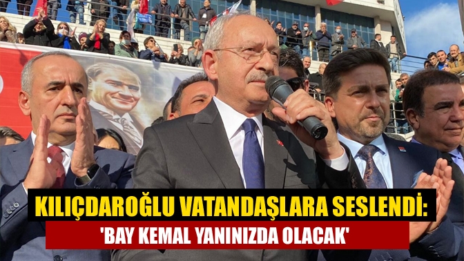 Kılıçdaroğlu vatandaşlara seslendi: Bay Kemal yanınızda olacak