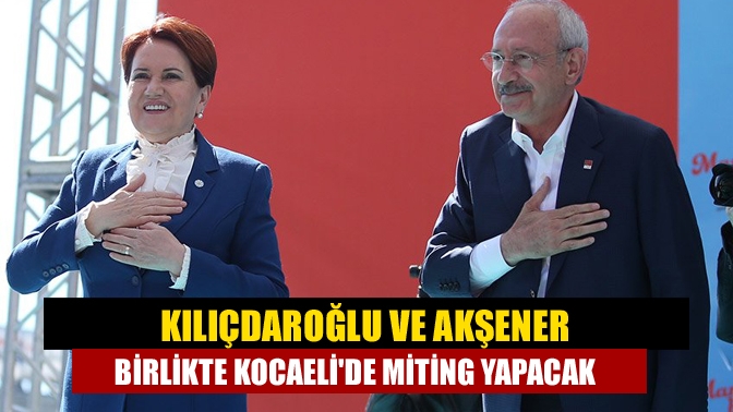 Kılıçdaroğlu ve Akşener birlikte Kocaelide miting yapacak
