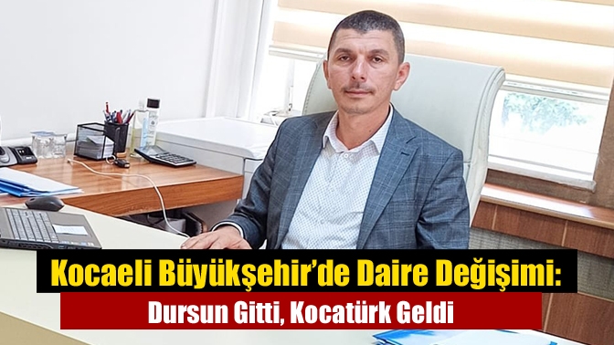 Kocaeli Büyükşehir’de Daire Değişimi: Dursun Gitti, Kocatürk Geldi