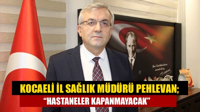 Kocaeli İl Sağlık Müdürü Pehlevan; “Hastaneler kapanmayacak"