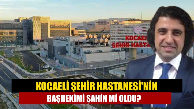 Kocaeli Şehir Hastanesinin başhekimi Şahin mi oldu?