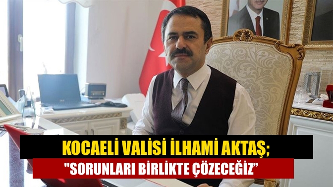 Kocaeli Valisi İlhami Aktaş; Sorunları birlikte çözeceğiz”