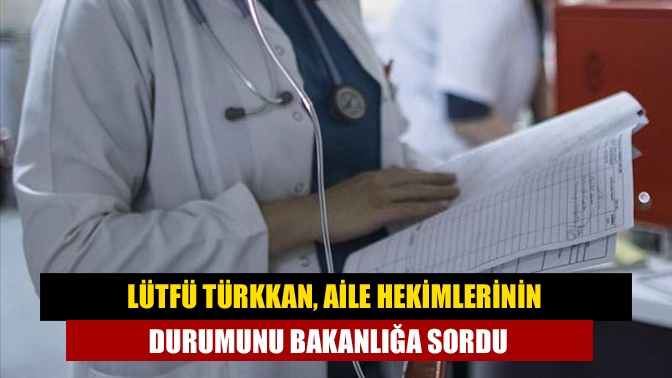 Lütfü Türkkan, aile hekimlerinin durumunu bakanlığa sordu