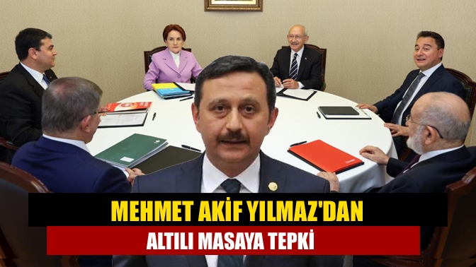 Mehmet Akif Yılmazdan Altılı Masaya tepki