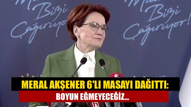 Meral Akşener 6lı masayı dağıttı: Boyun eğmeyeceğiz...