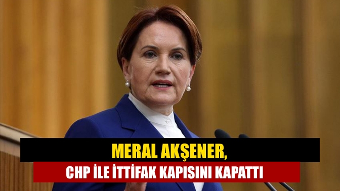 Meral Akşener, CHP İle İttifak Kapısını Kapattı