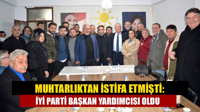 Muhtarlıktan istifa etmişti: İYİ Parti başkan yardımcısı oldu