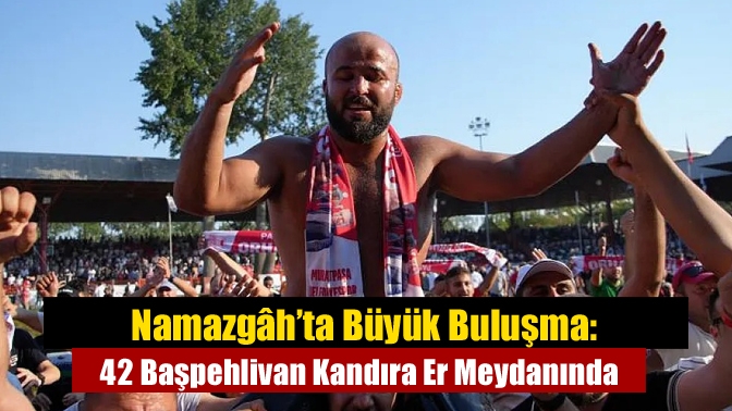 Namazgâh’ta Büyük Buluşma: 42 Başpehlivan Kandıra Er Meydanında