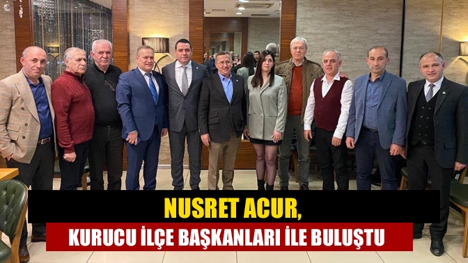 Nusret Acur, kurucu ilçe başkanları ile buluştu