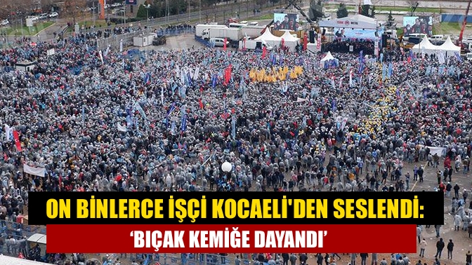 On binlerce işçi Kocaeliden seslendi: Bıçak kemiğe dayandı