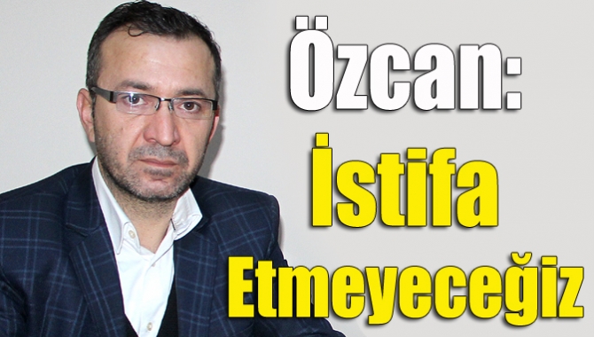 Özcan: İstifa etmeyeceğiz