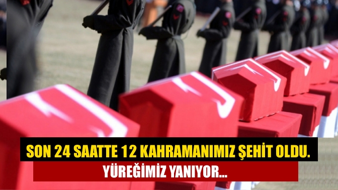 Son 24 Saatte 12 Kahramanımız Şehit Oldu. Yüreğimiz yanıyor…