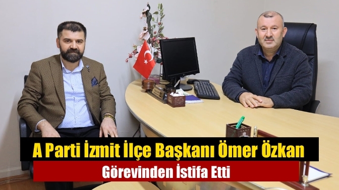 A Parti İzmit İlçe Başkanı Ömer Özkan Görevinden İstifa Etti