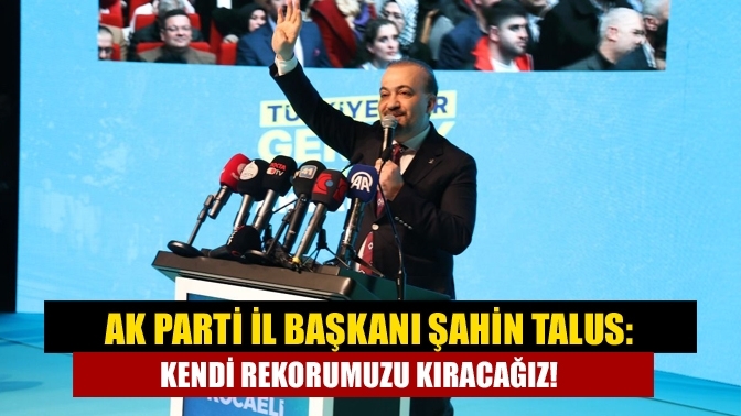 AK Parti İl Başkanı Şahin Talus: Kendi rekorumuzu kıracağız!