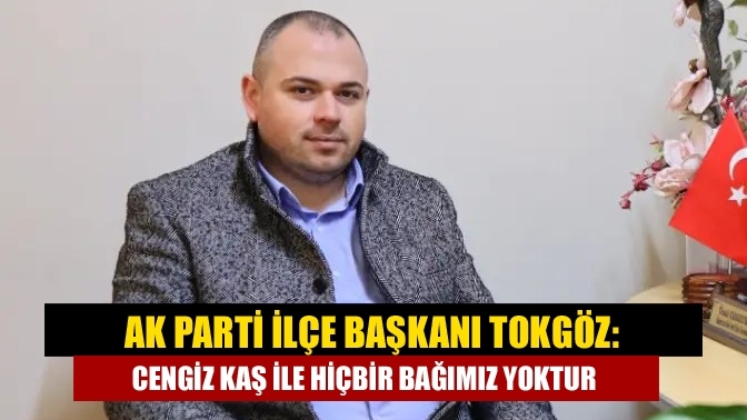 Ak Parti İlçe Başkanı Tokgöz: Cengiz Kaş ile Hiçbir Bağımız Yoktur