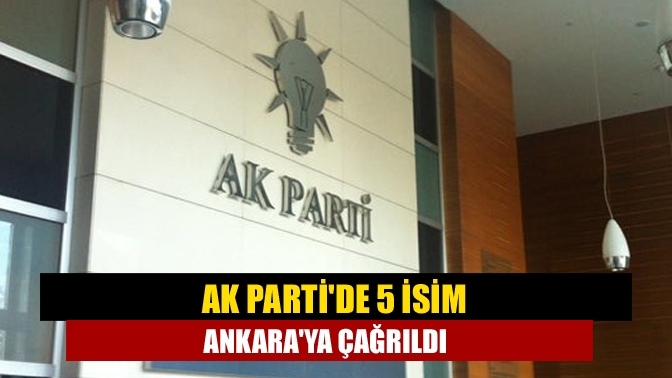 AK Parti'de 5 isim Ankara'ya çağrıldı