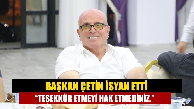 Başkan Çetin isyan etti “Teşekkür etmeyi hak etmediniz.”