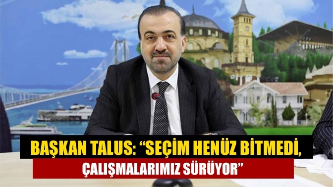 Başkan Talus: “Seçim henüz bitmedi, çalışmalarımız sürüyor”