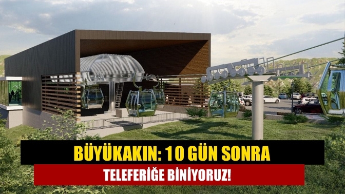 Büyükakın: 10 gün sonra teleferiğe biniyoruz!