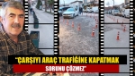 “Çarşıyı araç trafiğine kapatmak sorunu çözmez”