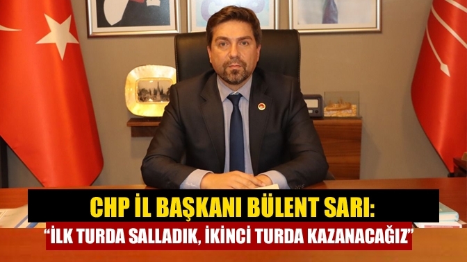 CHP İl Başkanı Bülent Sarı: “İlk turda salladık, ikinci turda kazanacağız”