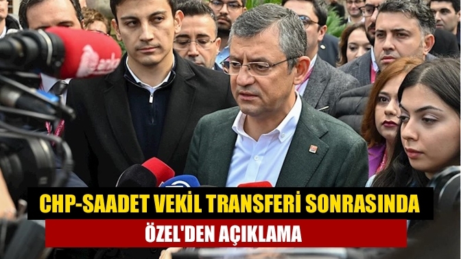 CHP-Saadet vekil transferi sonrasında Özel'den açıklama