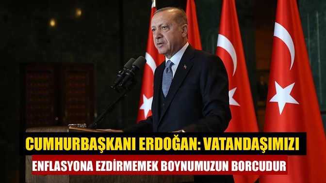 Cumhurbaşkanı Erdoğan: Vatandaşımızı enflasyona ezdirmemek boynumuzun borcudur