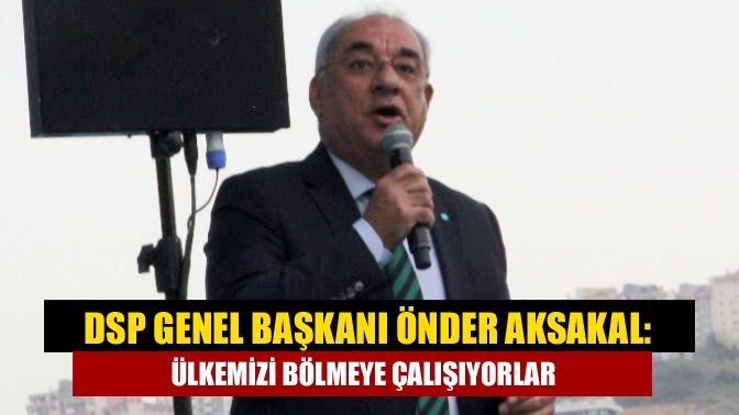 DSP Genel Başkanı Önder Aksakal: Ülkemizi bölmeye çalışıyorlar