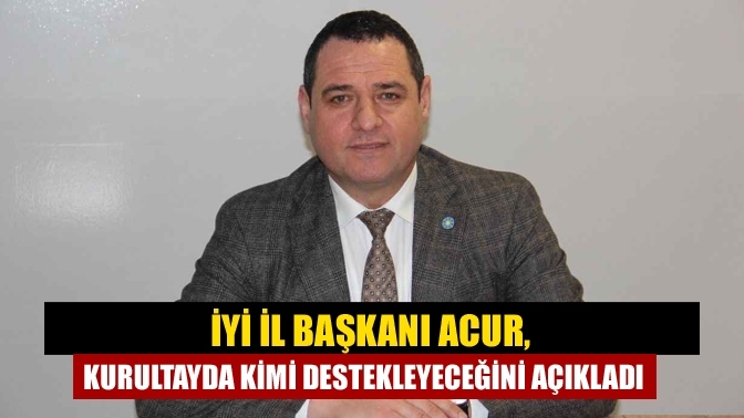 İYİ İl Başkanı Acur, kurultayda kimi destekleyeceğini açıkladı