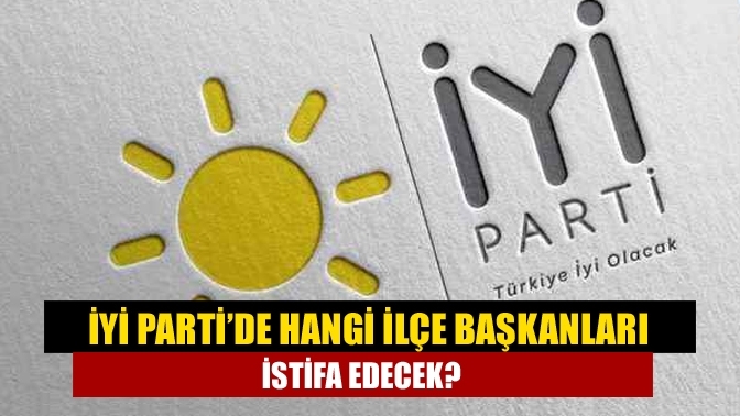 İYİ Parti’de hangi ilçe başkanları istifa edecek?