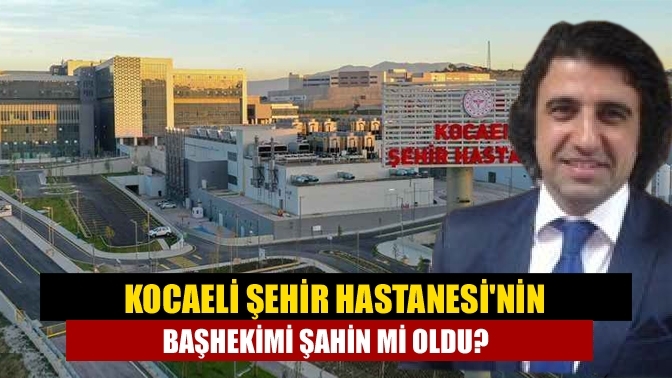 Kocaeli Şehir Hastanesi'nin başhekimi Şahin mi oldu?