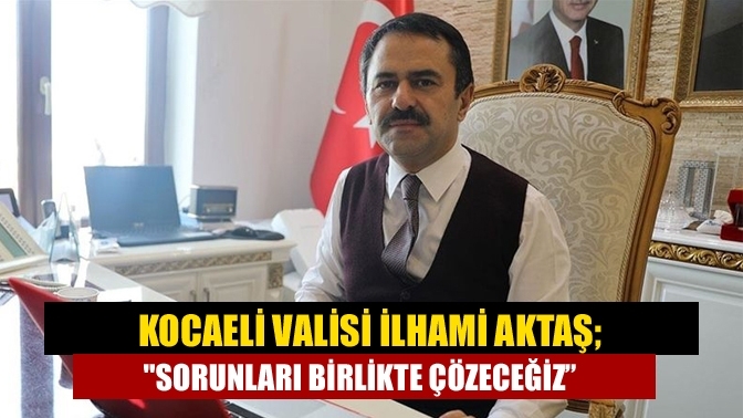 Kocaeli Valisi İlhami Aktaş; "Sorunları birlikte çözeceğiz”