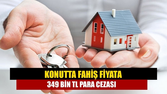 Konutta fahiş fiyata 349 bin TL para cezası